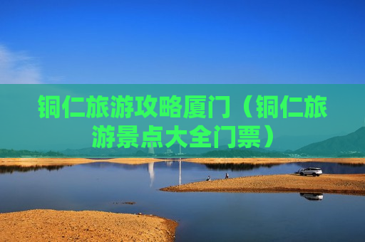 铜仁旅游攻略厦门（铜仁旅游景点大全门票）