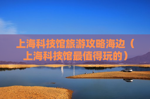 上海科技馆旅游攻略海边（上海科技馆最值得玩的）
