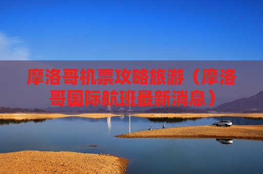 摩洛哥机票攻略旅游（摩洛哥国际航班最新消息）