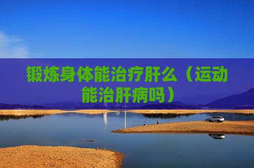 锻炼身体能治疗肝么（运动能治肝病吗）