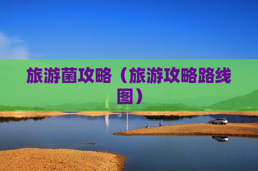 旅游菌攻略（旅游攻略路线图）