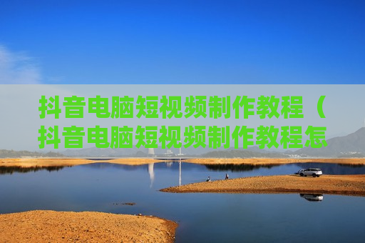 抖音电脑短视频制作教程（抖音电脑短视频制作教程怎么弄）