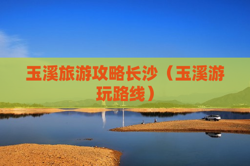 玉溪旅游攻略长沙（玉溪游玩路线）