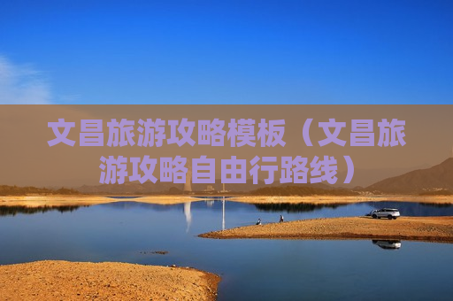 文昌旅游攻略模板（文昌旅游攻略自由行路线）