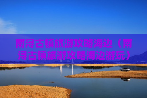 南浔古镇旅游攻略海边（南浔古镇旅游攻略海边游玩）