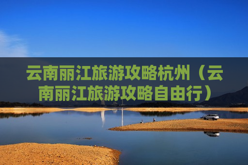 云南丽江旅游攻略杭州（云南丽江旅游攻略自由行）