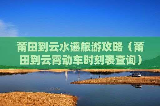 莆田到云水谣旅游攻略（莆田到云霄动车时刻表查询）