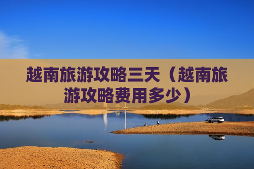 越南旅游攻略三天（越南旅游攻略费用多少）