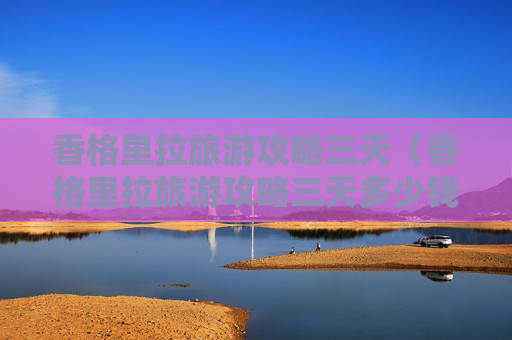 香格里拉旅游攻略三天（香格里拉旅游攻略三天多少钱）