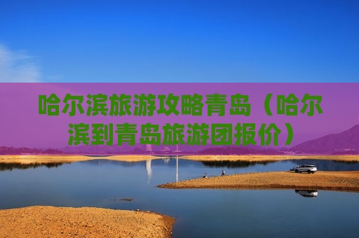哈尔滨旅游攻略青岛（哈尔滨到青岛旅游团报价）