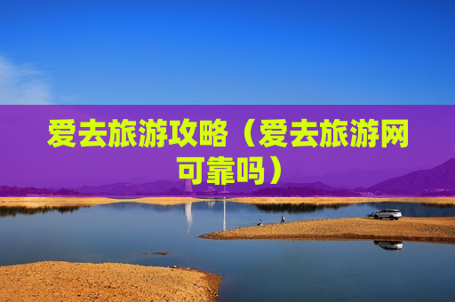 爱去旅游攻略（爱去旅游网可靠吗）