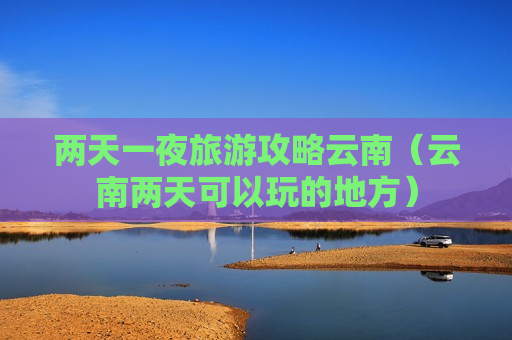 两天一夜旅游攻略云南（云南两天可以玩的地方）