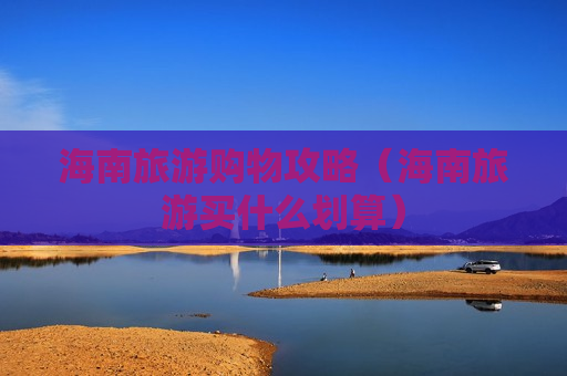 海南旅游购物攻略（海南旅游买什么划算）