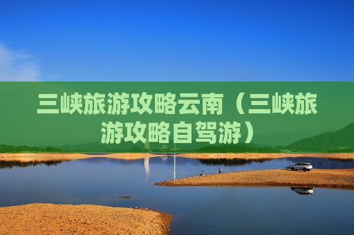 三峡旅游攻略云南（三峡旅游攻略自驾游）