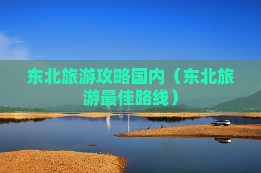 东北旅游攻略国内（东北旅游最佳路线）