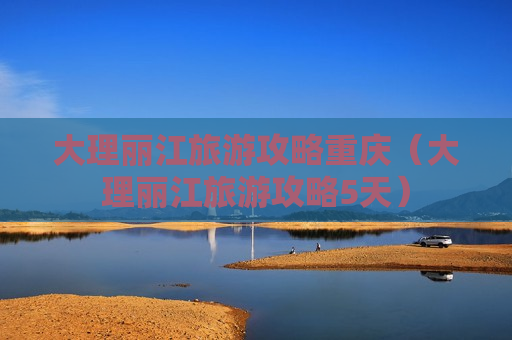 大理丽江旅游攻略重庆（大理丽江旅游攻略5天）