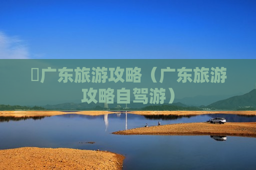 乸广东旅游攻略（广东旅游攻略自驾游）