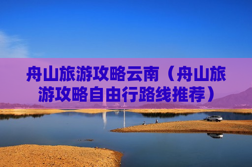 舟山旅游攻略云南（舟山旅游攻略自由行路线推荐）