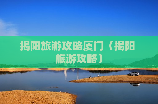 揭阳旅游攻略厦门（揭阳 旅游攻略）
