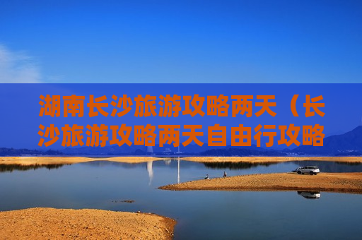 湖南长沙旅游攻略两天（长沙旅游攻略两天自由行攻略）