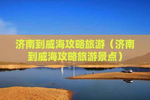 济南到威海攻略旅游（济南到威海攻略旅游景点）