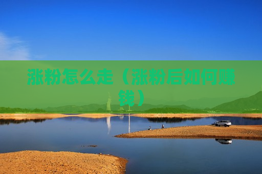 涨粉怎么走（涨粉后如何赚钱）