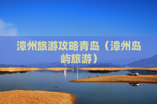 漳州旅游攻略青岛（漳州岛屿旅游）