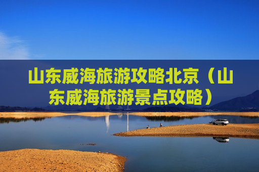山东威海旅游攻略北京（山东威海旅游景点攻略）
