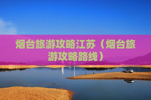 烟台旅游攻略江苏（烟台旅游攻略路线）
