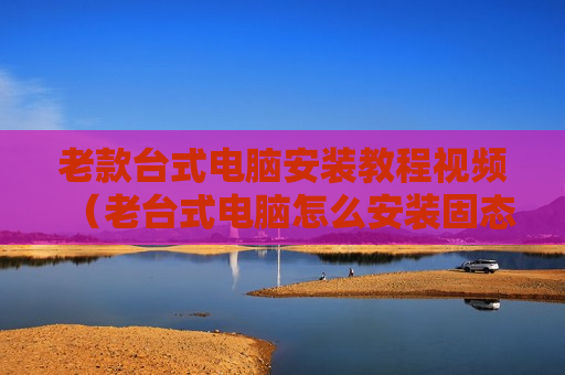 老款台式电脑安装教程视频（老台式电脑怎么安装固态硬盘）