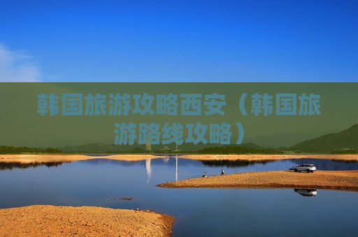 韩国旅游攻略西安（韩国旅游路线攻略）