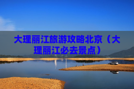 大理丽江旅游攻略北京（大理丽江必去景点）