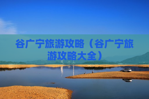 谷广宁旅游攻略（谷广宁旅游攻略大全）