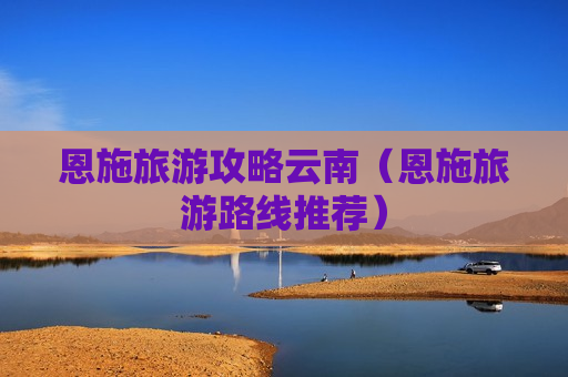 恩施旅游攻略云南（恩施旅游路线推荐）