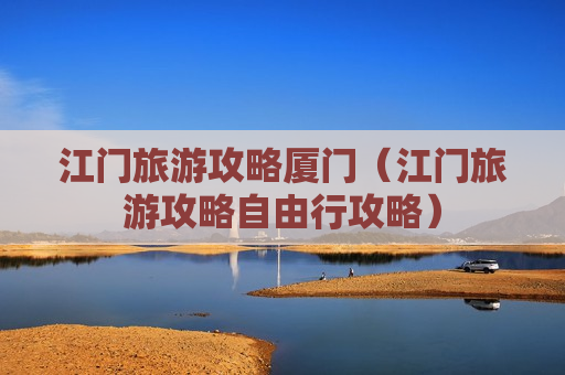 江门旅游攻略厦门（江门旅游攻略自由行攻略）