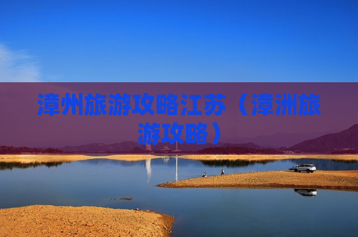 漳州旅游攻略江苏（漳洲旅游攻略）