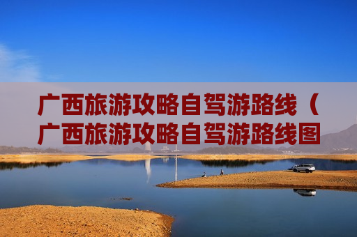 广西旅游攻略自驾游路线（广西旅游攻略自驾游路线图片）