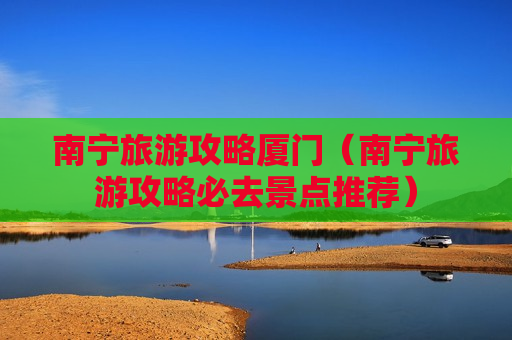 南宁旅游攻略厦门（南宁旅游攻略必去景点推荐）