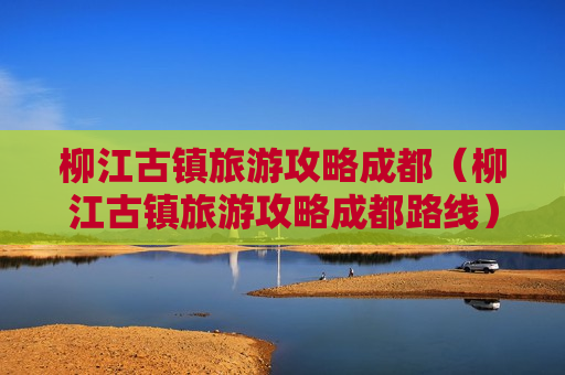 柳江古镇旅游攻略成都（柳江古镇旅游攻略成都路线）