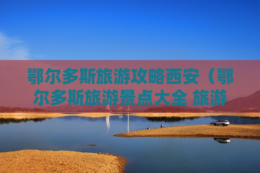 鄂尔多斯旅游攻略西安（鄂尔多斯旅游景点大全 旅游攻略）