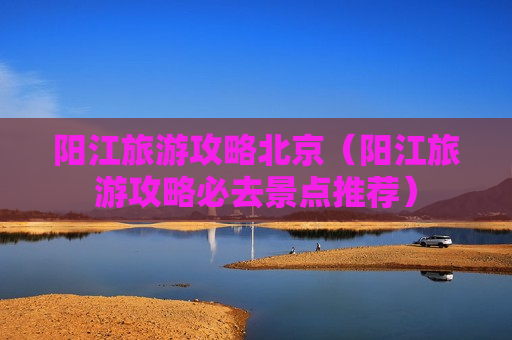阳江旅游攻略北京（阳江旅游攻略必去景点推荐）