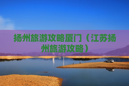 扬州旅游攻略厦门（江苏扬州旅游攻略）