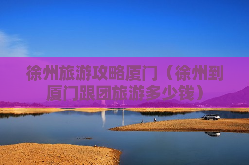 徐州旅游攻略厦门（徐州到厦门跟团旅游多少钱）