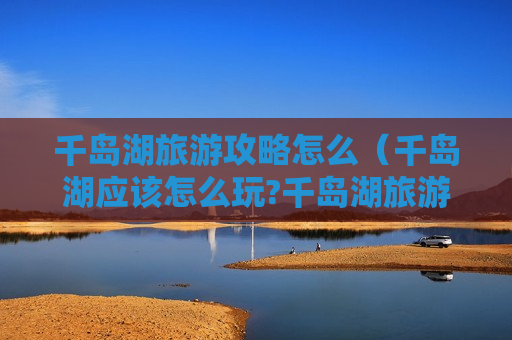 千岛湖旅游攻略怎么（千岛湖应该怎么玩?千岛湖旅游攻略）