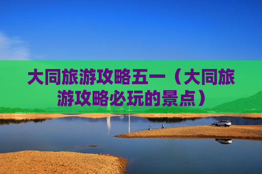 大同旅游攻略五一（大同旅游攻略必玩的景点）