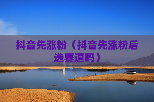 抖音先涨粉（抖音先涨粉后选赛道吗）