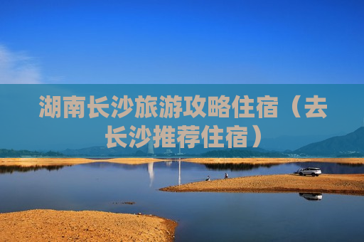 湖南长沙旅游攻略住宿（去长沙推荐住宿）