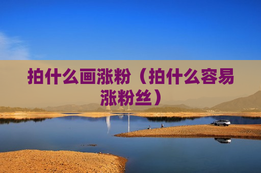 拍什么画涨粉（拍什么容易涨粉丝）