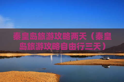 秦皇岛旅游攻略两天（秦皇岛旅游攻略自由行三天）