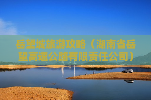 岳望城旅游攻略（湖南省岳望高速公路有限责任公司）